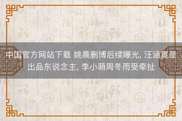 中国官方网站下载 姚晨删博后续曝光, 汪涵竟是出品东说念主, 李小萌周冬雨受牵扯