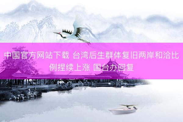 中国官方网站下载 台湾后生群体复旧两岸和洽比例捏续上涨 国台办回复