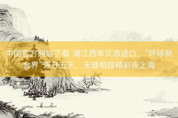 中国官方网站下载 浦江西岸又添适口，“环球新食界”连开五天，无缝相投精彩夜上海