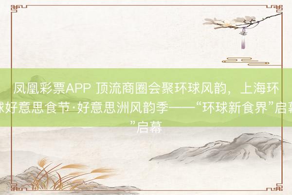 凤凰彩票APP 顶流商圈会聚环球风韵,上海环球好意思食节·好意思洲风韵季——“环球新食界”启幕