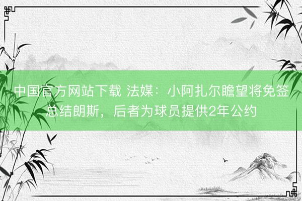 中国官方网站下载 法媒:小阿扎尔瞻望将免签总结朗斯,后者为球员提供2年公约