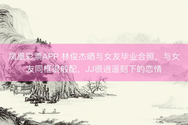 凤凰彩票APP 林俊杰晒与女友毕业合照,与女友同框很般配,JJ很逍遥刻下的恋情