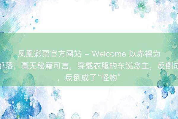 凤凰彩票官方网站 - Welcome 以赤裸为好意思的部落,毫无秘籍可言,穿戴衣服的东说念主,反倒成了“怪物”