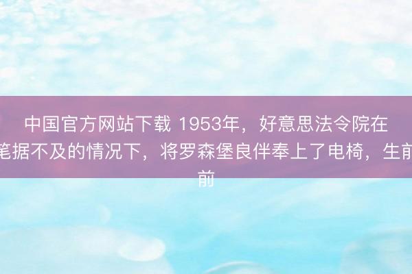 中国官方网站下载 1953年,好意思法令院在笔据不及的情况下,将罗森堡良伴奉上了电椅,生前