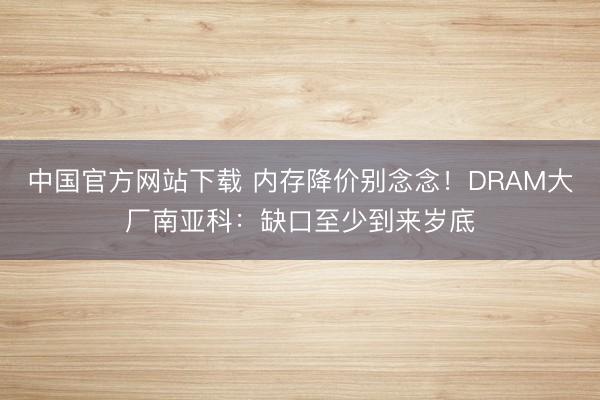 中国官方网站下载 内存降价别念念!DRAM大厂南亚科:缺口至少到来岁底