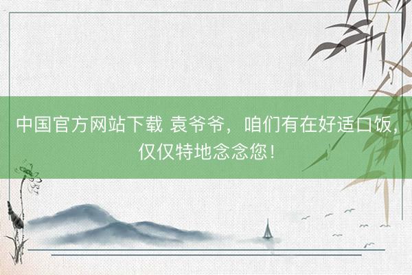 中国官方网站下载 袁爷爷，咱们有在好适口饭，<a href=