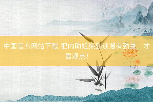 中国官方网站下载 把内助姐练到迷漫有劲量,才最观点!