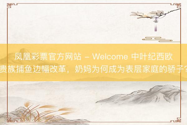 凤凰彩票官方网站 - Welcome 中叶纪西欧贵族捕鱼边幅改革，奶妈为何成为表层家庭的骄子？