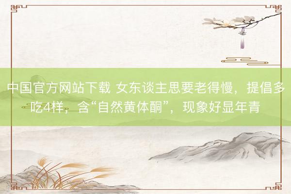 中国官方网站下载 女东谈主思要老得慢,提倡多吃4样,含“自然黄体酮”,现象好显年青