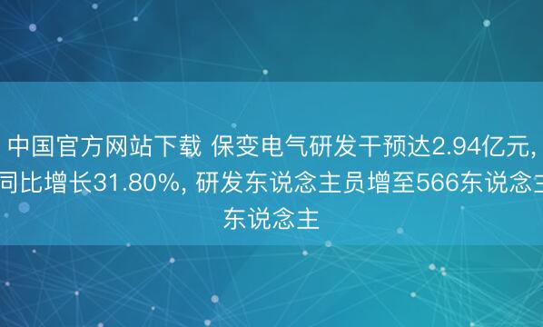 中国官方网站下载 保变电气研发干预达2.94亿元, 同比增长31.80%, 研发东说念主员增至566东说念主