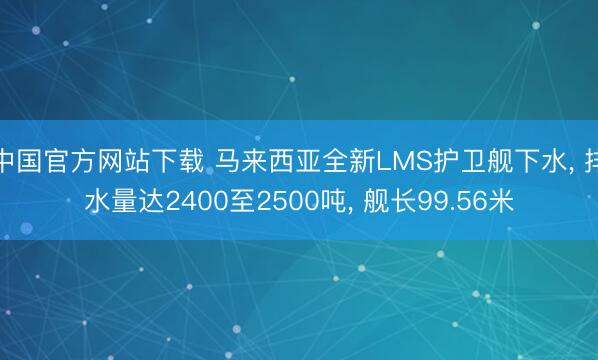 中国官方网站下载 马来西亚全新LMS护卫舰下水, 排水量达2400至2500吨, 舰长99.56米