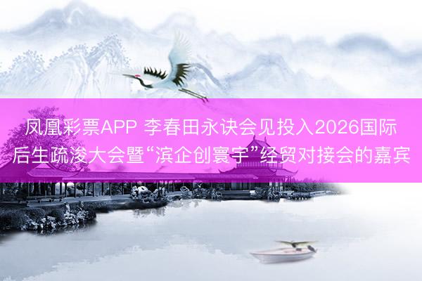 凤凰彩票APP 李春田永诀会见投入2026国际后生疏浚大会暨“滨企创寰宇”经贸对接会的嘉宾
