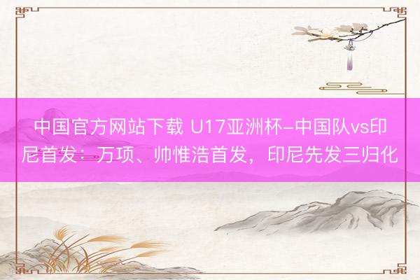 中国官方网站下载 U17亚洲杯-中国队vs印尼首发:万项、帅惟浩首发,印尼先发三归化