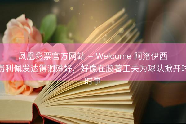 凤凰彩票官方网站 - Welcome 阿洛伊西:费利佩发达得迥殊好,好像在胶著工夫为球队掀开时事