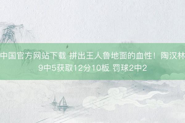 中国官方网站下载 拼出王人鲁地面的血性!陶汉林9中5获取12分10板 罚球2中2