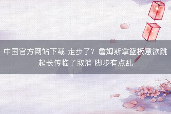 中国官方网站下载 走步了？詹姆斯拿篮板意欲跳起长传临了取消 脚步有点乱