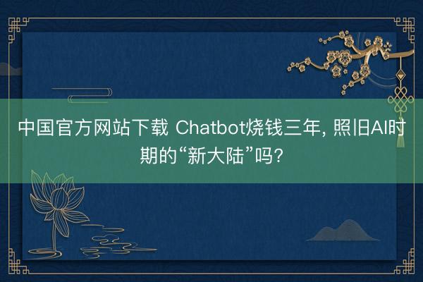 中国官方网站下载 Chatbot烧钱三年， 照旧AI时期的“新大陆”吗?