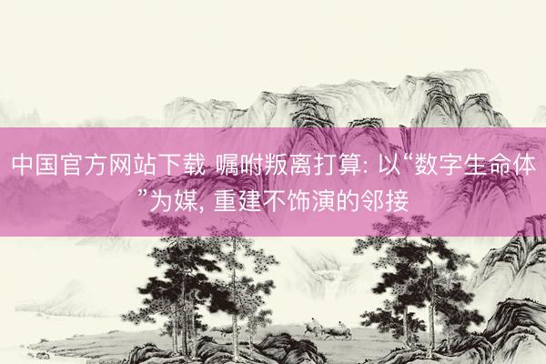 中国官方网站下载 嘱咐叛离打算: 以“数字生命体”为媒, 重建不饰演的邻接