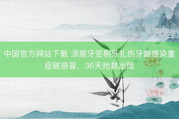 中国官方网站下载 须眉牙签剔牙扎伤牙龈感染重症破感冒,36天抢救出险