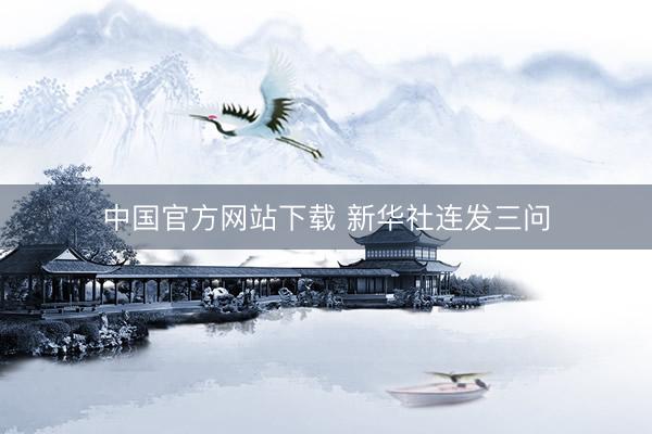中国官方网站下载 新华社连发三问