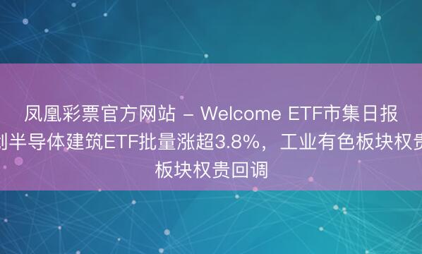 凤凰彩票官方网站 - Welcome ETF市集日报 | 科创半导体建筑ETF批量涨超3.8%,工业有色板块权贵回调
