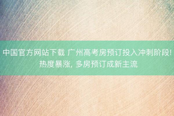 中国官方网站下载 广州高考房预订投入冲刺阶段! 热度暴涨, 多房预订成新主流