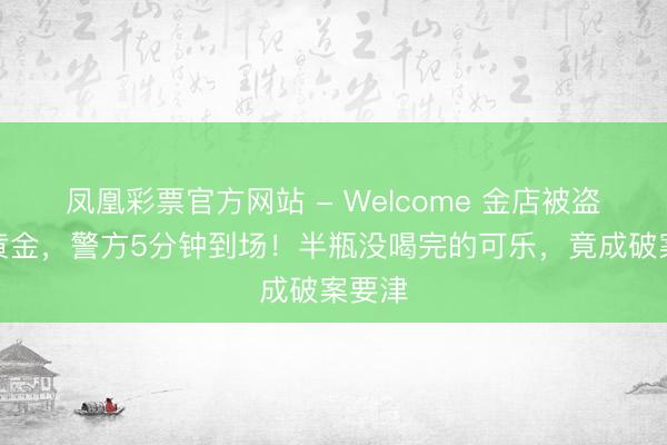 凤凰彩票官方网站 - Welcome 金店被盗百万黄金,警方5分钟到场!半瓶没喝完的可乐,竟成破案要津