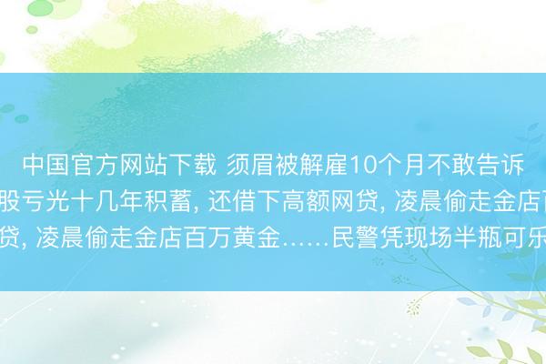 中国官方网站下载 须眉被解雇10个月不敢告诉家东说念主, 跟风炒股亏光十几年积蓄, 还借下高额网贷, 凌晨偷走金店百万黄金……民警凭现场半瓶可乐锁定嫌犯