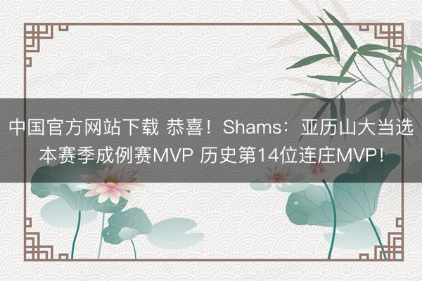 中国官方网站下载 恭喜!Shams:亚历山大当选本赛季成例赛MVP 历史第14位连庄MVP!