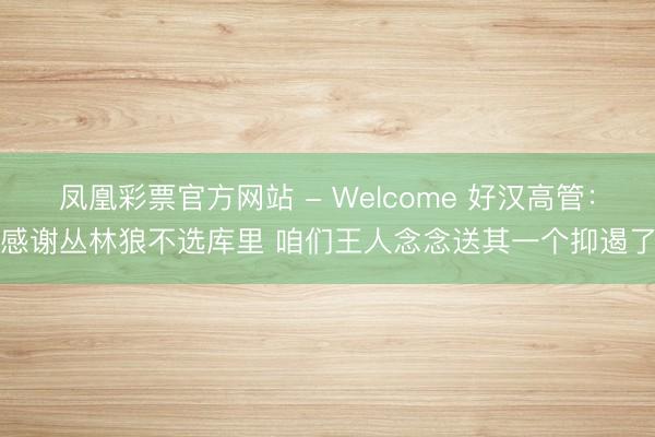 凤凰彩票官方网站 - Welcome 好汉高管:感谢丛林狼不选库里 咱们王人念念送其一个抑遏了