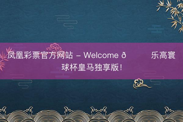 凤凰彩票官方网站 - Welcome 👀乐高寰球杯皇马独享版!