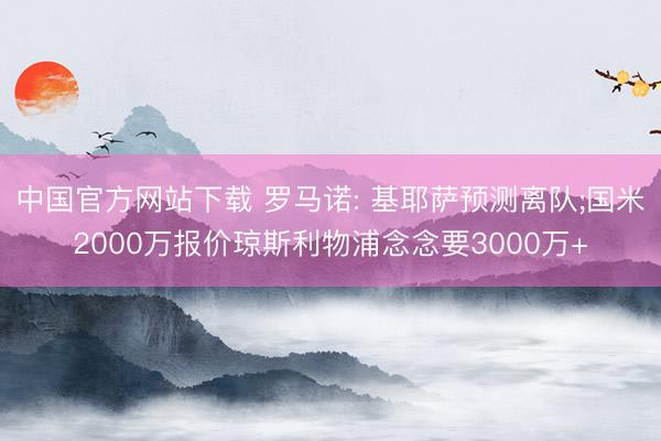 中国官方网站下载 罗马诺: 基耶萨预测离队;国米2000万报价琼斯利物浦念念要3000万+