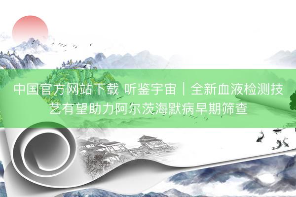 中国官方网站下载 听鉴宇宙|全新血液检测技艺有望助力阿尔茨海默病早期筛查