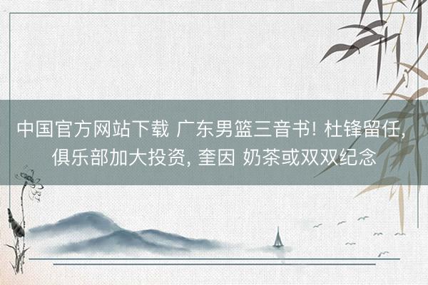 中国官方网站下载 广东男篮三音书! 杜锋留任， 俱乐部加大投资， 奎因 奶茶或双双纪念