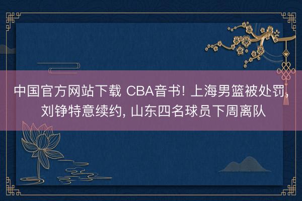 中国官方网站下载 CBA音书! 上海男篮被处罚, 刘铮特意续约, 山东四名球员下周离队