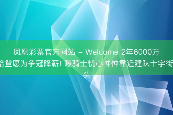 凤凰彩票官方网站 - Welcome 2年6000万, 哈登愿为争冠降薪! 曝骑士忧心忡忡靠近建队十字街头