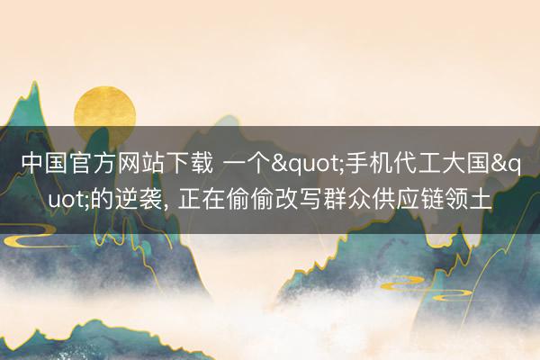 中国官方网站下载 一个"手机代工大国"的逆袭, 正在偷偷改写群众供应链领土