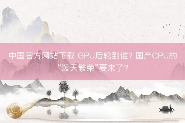 中国官方网站下载 GPU后轮到谁? 国产CPU的“泼天繁荣”要来了?