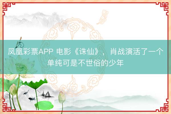 凤凰彩票APP 电影《诛仙》，肖战演活了一个单纯可是不世俗的少年