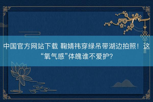中国官方网站下载 鞠婧祎穿绿吊带湖边拍照!这“氧气感”体魄谁不爱护?