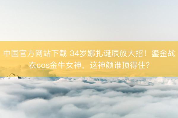中国官方网站下载 34岁娜扎诞辰放大招!鎏金战衣cos金牛女神,这神颜谁顶得住?