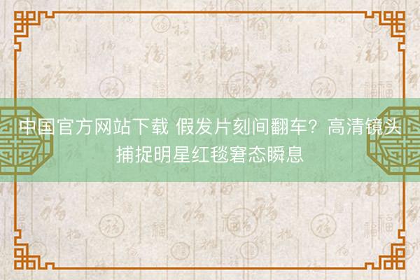 中国官方网站下载 假发片刻间翻车?高清镜头捕捉明星红毯窘态瞬息