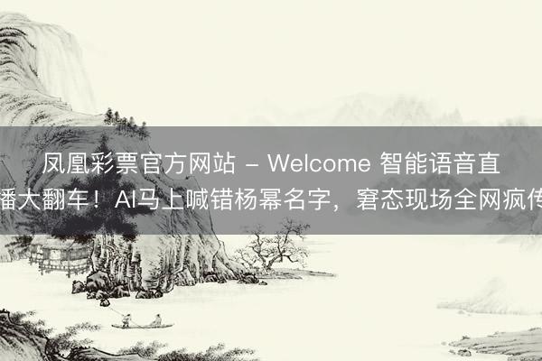凤凰彩票官方网站 - Welcome 智能语音直播大翻车!AI马上喊错杨幂名字,窘态现场全网疯传