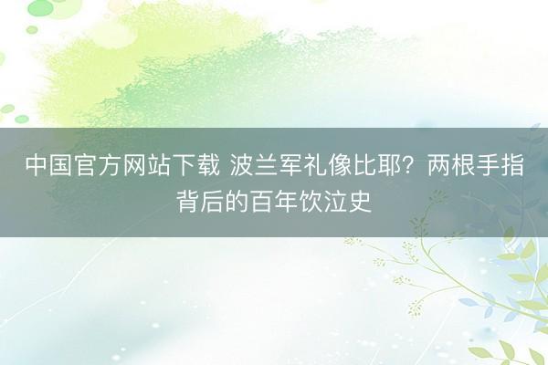 中国官方网站下载 波兰军礼像比耶?两根手指背后的百年饮泣史