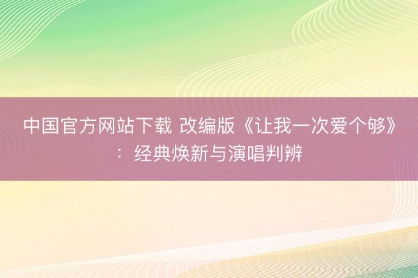 中国官方网站下载 改编版《让我一次爱个够》:经典焕新与演唱判辨