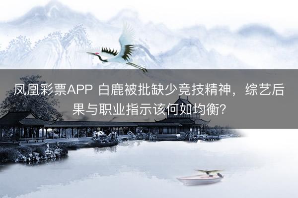 凤凰彩票APP 白鹿被批缺少竞技精神,综艺后果与职业指示该何如均衡?