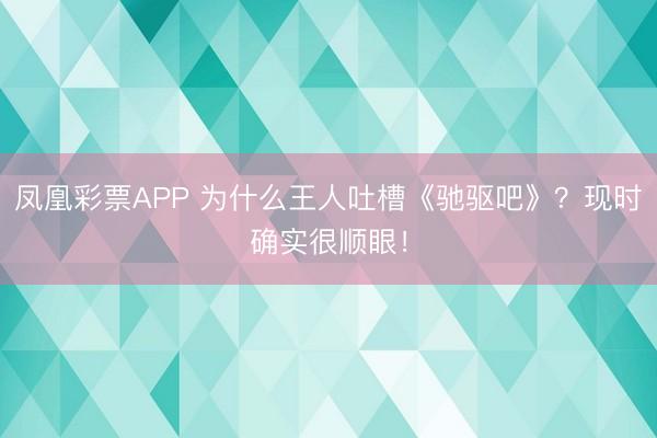 凤凰彩票APP 为什么王人吐槽《驰驱吧》？现时确实很顺眼！