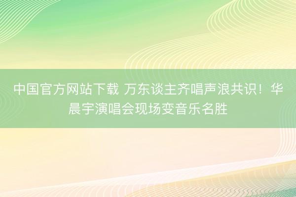 中国官方网站下载 万东谈主齐唱声浪共识!华晨宇演唱会现场变音乐名胜