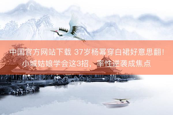 中国官方网站下载 37岁杨幂穿白裙好意思翻!小城姑娘学会这3招,率性逆袭成焦点