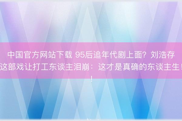 中国官方网站下载 95后追年代剧上面?刘浩存这部戏让打工东谈主泪崩:这才是真确的东谈主生!